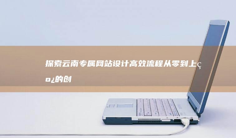 探索云南专属网站设计高效流程：从零到上线的创意实践