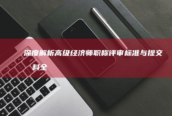 深度解析：高级经济师职称评审标准与提交材料全攻略